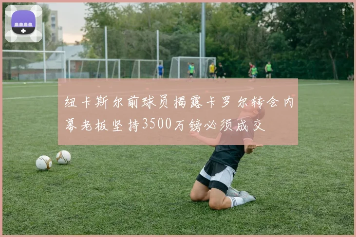 纽卡斯尔前球员揭露卡罗尔转会内幕老板坚持3500万镑必须成交