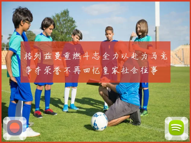 格列兹曼重燃斗志全力以赴为马竞争夺荣誉不再回忆皇家社会往事